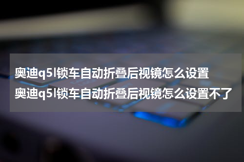 奥迪q5l锁车自动折叠后视镜怎么设置 奥迪q5l锁车自动折叠后视镜怎么设置不了