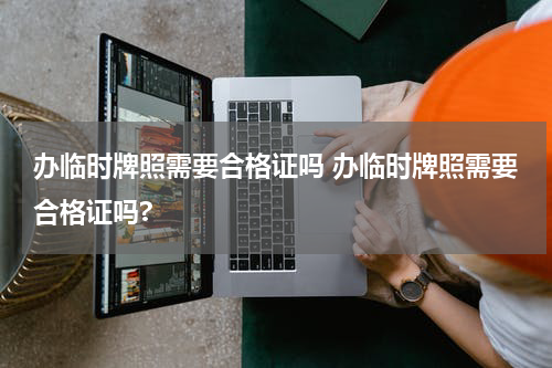 办临时牌照需要合格证吗 办临时牌照需要合格证吗?