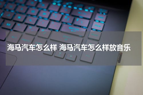 海马汽车怎么样 海马汽车怎么样放音乐