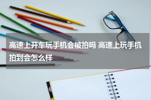 高速上开车玩手机会被拍吗 高速上玩手机拍到会怎么样