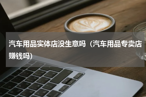 汽车用品实体店没生意吗（汽车用品专卖店赚钱吗）