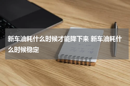 新车油耗什么时候才能降下来 新车油耗什么时候稳定