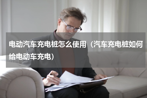 电动汽车充电桩怎么使用（汽车充电桩如何给电动车充电）