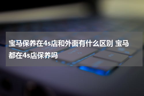 宝马保养在4s店和外面有什么区别 宝马都在4s店保养吗
