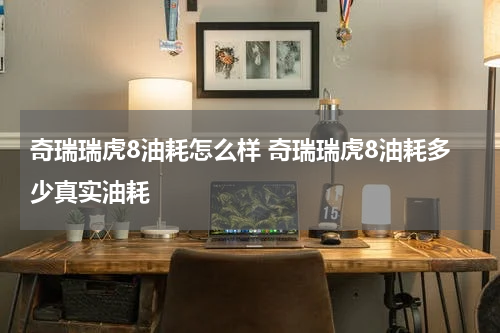 奇瑞瑞虎8油耗怎么样 奇瑞瑞虎8油耗多少真实油耗