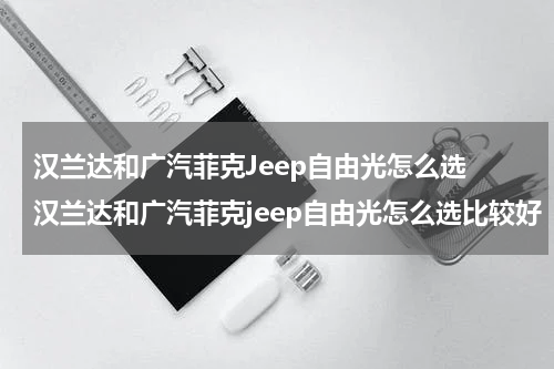汉兰达和广汽菲克Jeep自由光怎么选 汉兰达和广汽菲克jeep自由光怎么选比较好