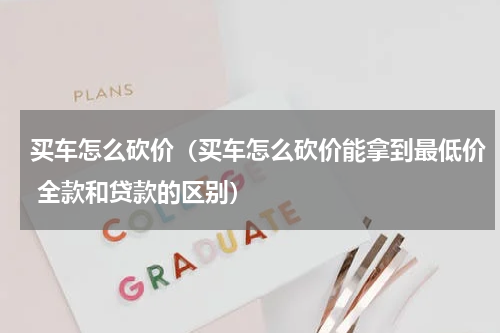 买车怎么砍价（买车怎么砍价能拿到最低价 全款和贷款的区别）