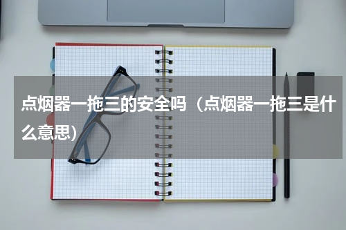 点烟器一拖三的安全吗（点烟器一拖三是什么意思）