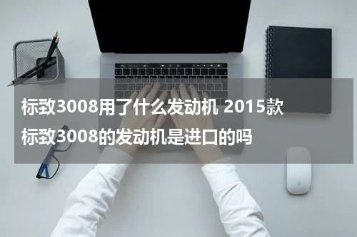 标致3008用了什么发动机 2015款标致3008的发动机是进口的吗