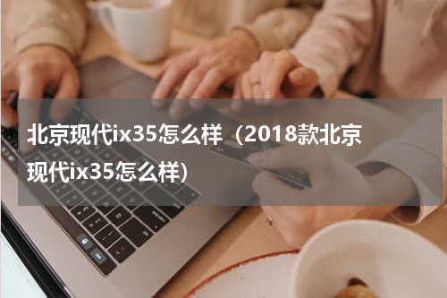 北京现代ix35怎么样（2018款北京现代ix35怎么样）