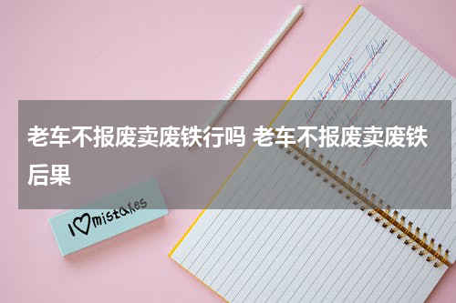 老车不报废卖废铁行吗 老车不报废卖废铁后果