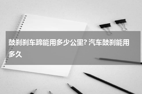 鼓刹刹车蹄能用多少公里? 汽车鼓刹能用多久