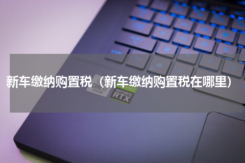 新车缴纳购置税（新车缴纳购置税在哪里）