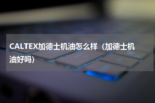 CALTEX加德士机油怎么样（加德士机油好吗）