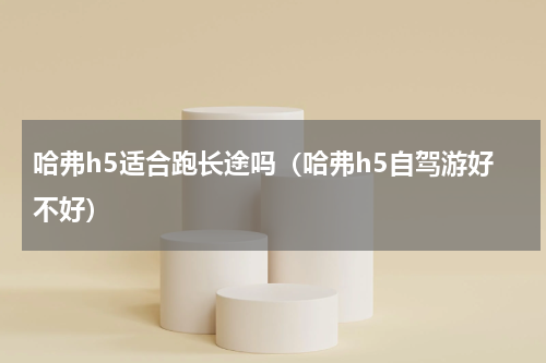 哈弗h5适合跑长途吗（哈弗h5自驾游好不好）