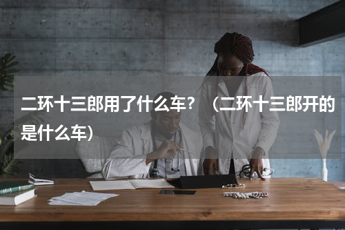二环十三郎用了什么车？（二环十三郎开的是什么车）