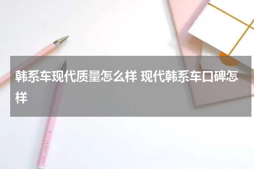 韩系车现代质量怎么样 现代韩系车口碑怎样