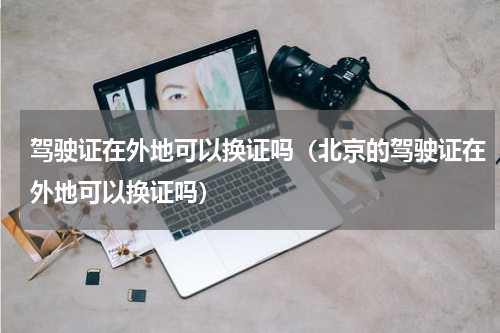 驾驶证在外地可以换证吗（北京的驾驶证在外地可以换证吗）