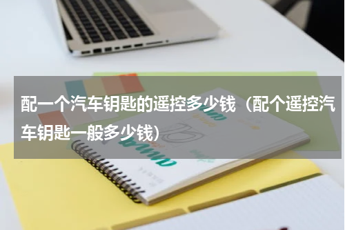 配一个汽车钥匙的遥控多少钱（配个遥控汽车钥匙一般多少钱）