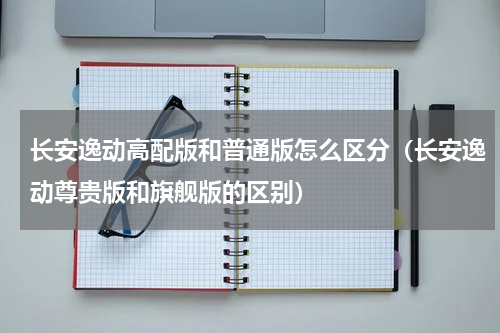 长安逸动高配版和普通版怎么区分（长安逸动尊贵版和旗舰版的区别）