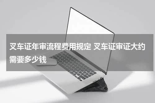 叉车证年审流程费用规定 叉车证审证大约需要多少钱