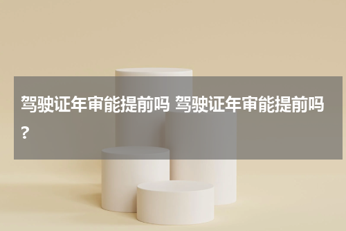 驾驶证年审能提前吗 驾驶证年审能提前吗?