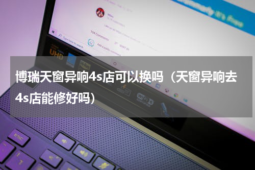 博瑞天窗异响4s店可以换吗（天窗异响去4s店能修好吗）