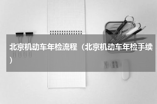 北京机动车年检流程（北京机动车年检手续）