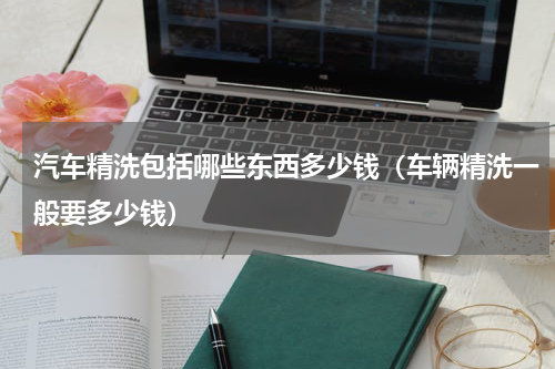 汽车精洗包括哪些东西多少钱（车辆精洗一般要多少钱）