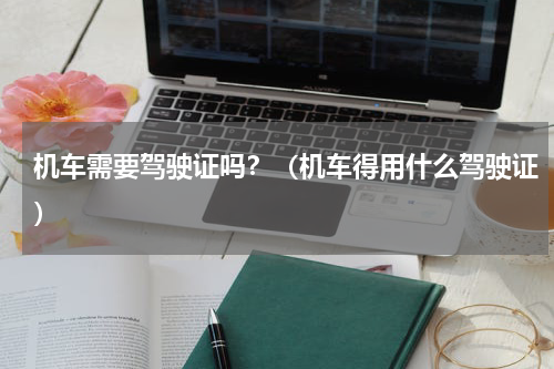 机车需要驾驶证吗？（机车得用什么驾驶证）