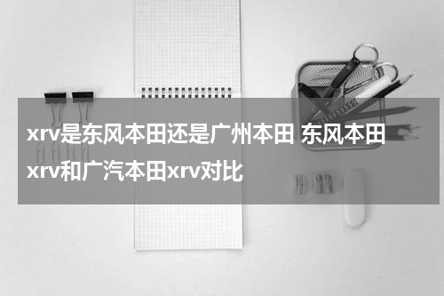 xrv是东风本田还是广州本田 东风本田xrv和广汽本田xrv对比