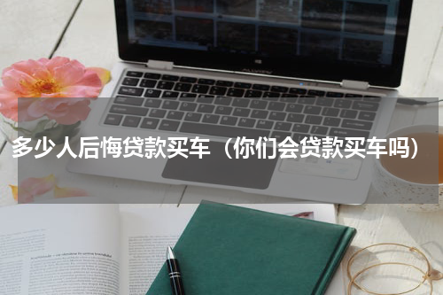 多少人后悔贷款买车（你们会贷款买车吗）