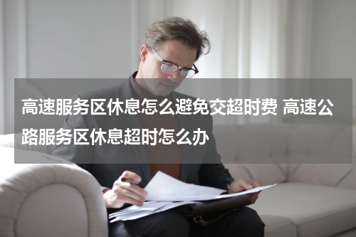 高速服务区休息怎么避免交超时费 高速公路服务区休息超时怎么办