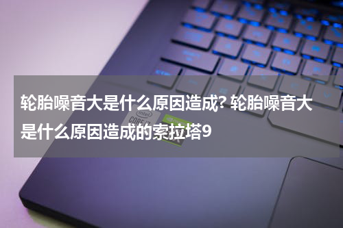 轮胎噪音大是什么原因造成? 轮胎噪音大是什么原因造成的索拉塔9