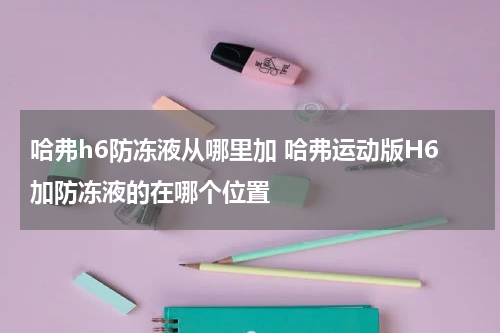 哈弗h6防冻液从哪里加 哈弗运动版H6加防冻液的在哪个位置