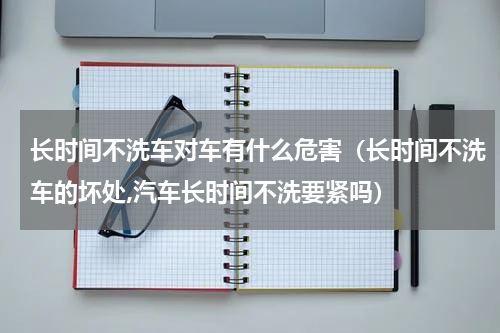 长时间不洗车对车有什么危害（长时间不洗车的坏处,汽车长时间不洗要紧吗）