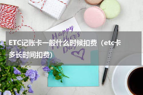 ETC记账卡一般什么时候扣费（etc卡多长时间扣费）