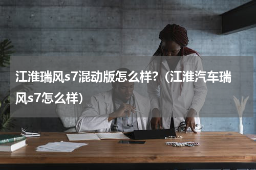 江淮瑞风s7混动版怎么样?（江淮汽车瑞风s7怎么样）