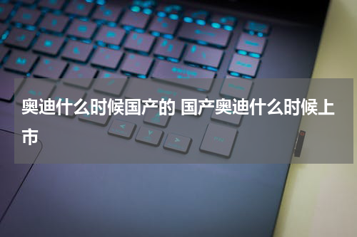 奥迪什么时候国产的 国产奥迪什么时候上市