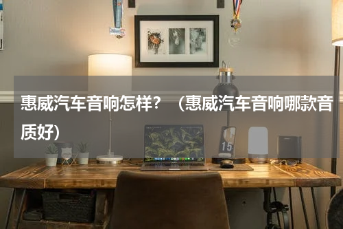 惠威汽车音响怎样？（惠威汽车音响哪款音质好）