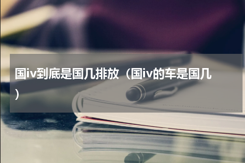 国iv到底是国几排放（国iv的车是国几）
