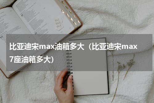 比亚迪宋max油箱多大（比亚迪宋max7座油箱多大）