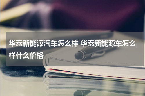华泰新能源汽车怎么样 华泰新能源车怎么样什么价格