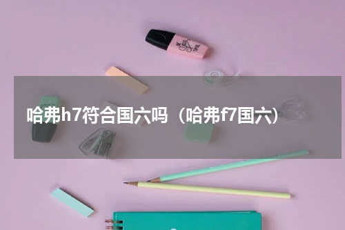 哈弗h7符合国六吗（哈弗f7国六）