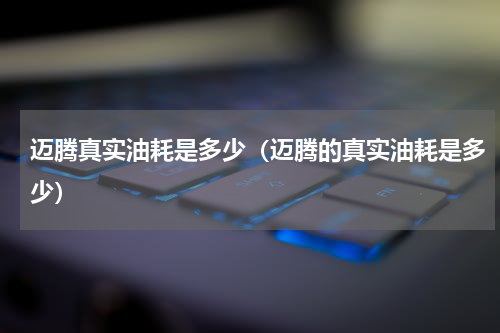 迈腾真实油耗是多少（迈腾的真实油耗是多少）