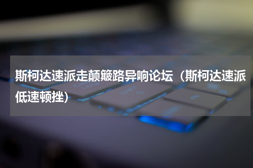 斯柯达速派走颠簸路异响论坛（斯柯达速派低速顿挫）