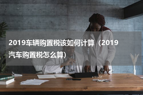 2019车辆购置税该如何计算（2019汽车购置税怎么算）