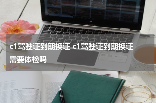 c1驾驶证到期换证 c1驾驶证到期换证需要体检吗