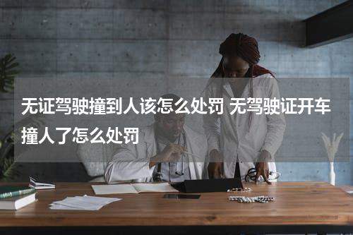 无证驾驶撞到人该怎么处罚 无驾驶证开车撞人了怎么处罚