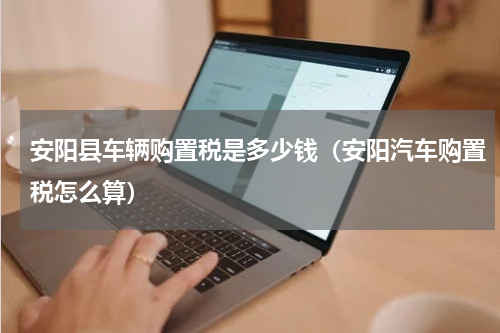 安阳县车辆购置税是多少钱（安阳汽车购置税怎么算）